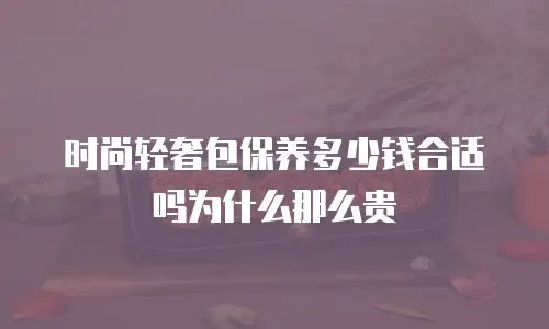 时尚轻奢包保养多少钱合适吗为什么那么贵