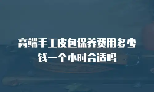 高端手工皮包保养费用多少钱一个小时合适吗