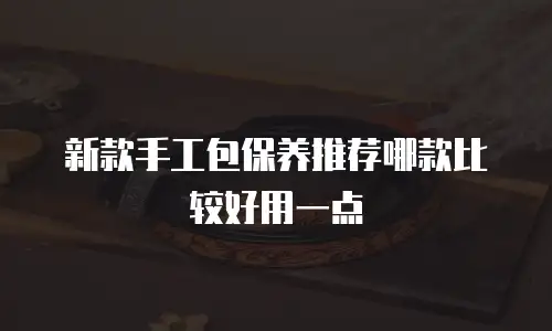 新款手工包保养推荐哪款比较好用一点