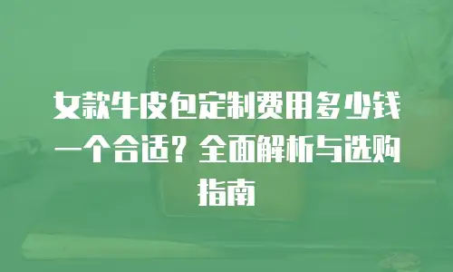 女款牛皮包定制费用多少钱一个合适？全面解析与选购指南