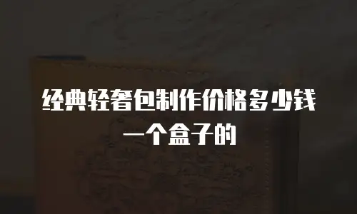 经典轻奢包制作价格多少钱一个盒子的