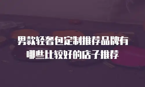 男款轻奢包定制推荐品牌有哪些比较好的店子推荐