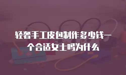轻奢手工皮包制作多少钱一个合适女士吗为什么
