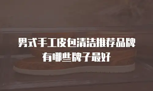 男式手工皮包清洁推荐品牌有哪些牌子最好