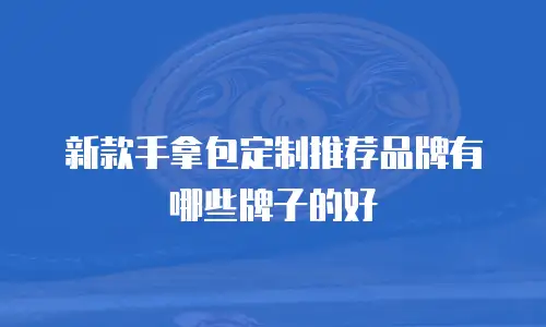 新款手拿包定制推荐品牌有哪些牌子的好