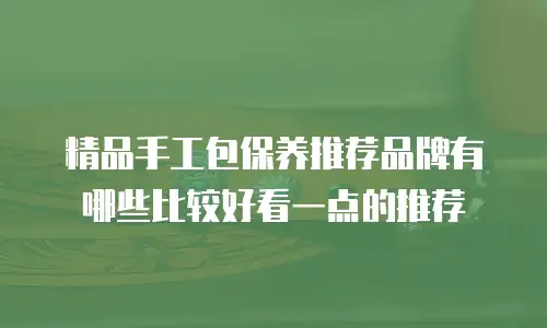 精品手工包保养推荐品牌有哪些比较好看一点的推荐