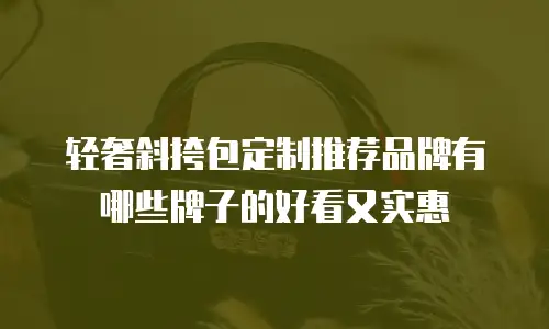 轻奢斜挎包定制推荐品牌有哪些牌子的好看又实惠