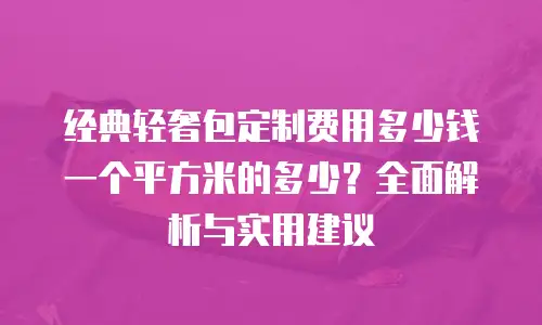 经典轻奢包定制费用多少钱一个平方米的多少？全面解析与实用建议