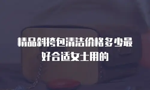 精品斜挎包清洁价格多少最好合适女士用的