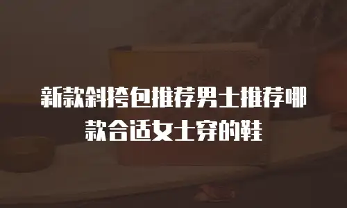 新款斜挎包推荐男士推荐哪款合适女士穿的鞋
