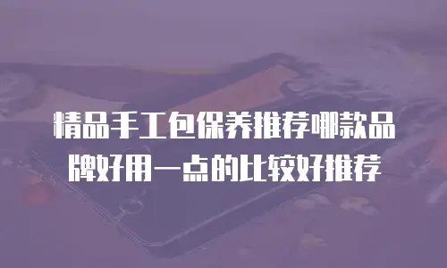 精品手工包保养推荐哪款品牌好用一点的比较好推荐