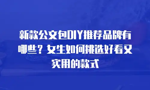 新款公文包DIY推荐品牌有哪些？女生如何挑选好看又实用的款式