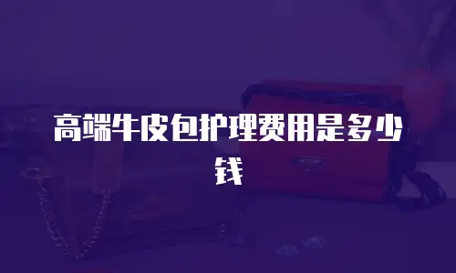高端牛皮包护理费用是多少钱