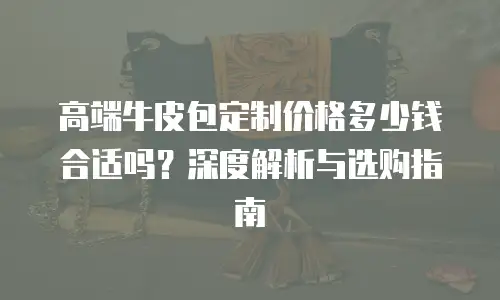 高端牛皮包定制价格多少钱合适吗？深度解析与选购指南