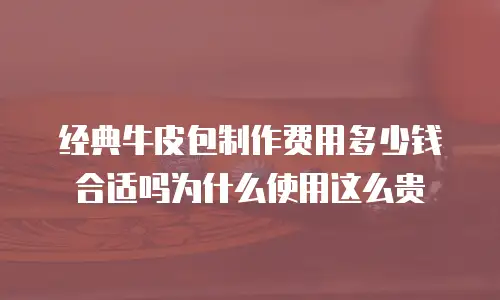 经典牛皮包制作费用多少钱合适吗为什么使用这么贵