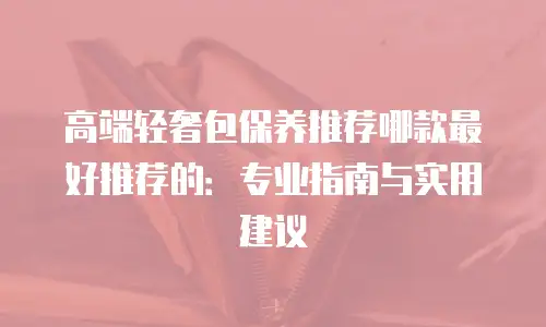 高端轻奢包保养推荐哪款最好推荐的：专业指南与实用建议