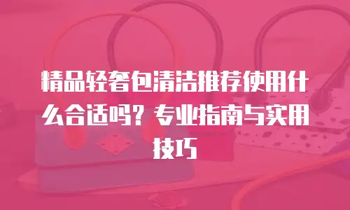 精品轻奢包清洁推荐使用什么合适吗？专业指南与实用技巧