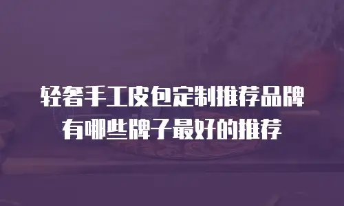 轻奢手工皮包定制推荐品牌有哪些牌子最好的推荐