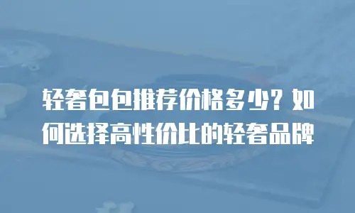 轻奢包包推荐价格多少？如何选择高性价比的轻奢品牌