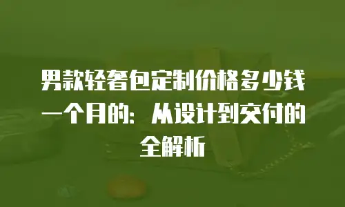 男款轻奢包定制价格多少钱一个月的：从设计到交付的全解析