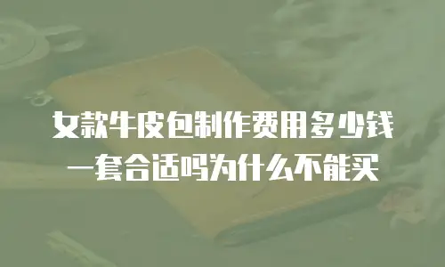 女款牛皮包制作费用多少钱一套合适吗为什么不能买