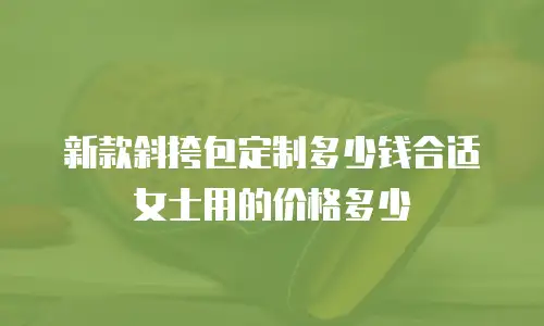 新款斜挎包定制多少钱合适女士用的价格多少