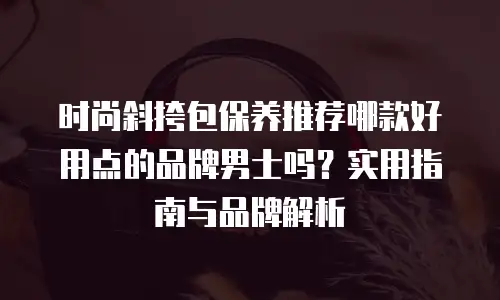 时尚斜挎包保养推荐哪款好用点的品牌男士吗？实用指南与品牌解析