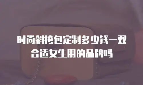 时尚斜挎包定制多少钱一双合适女生用的品牌吗