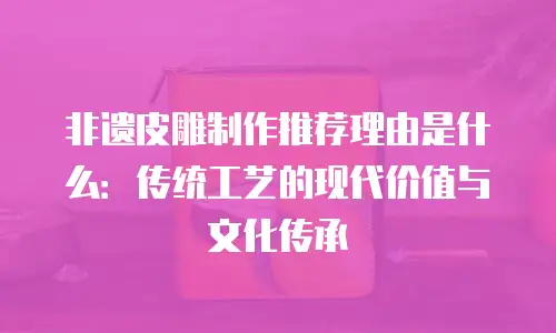 非遗皮雕制作推荐理由是什么：传统工艺的现代价值与文化传承