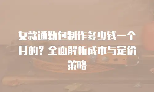 女款通勤包制作多少钱一个月的？全面解析成本与定价策略