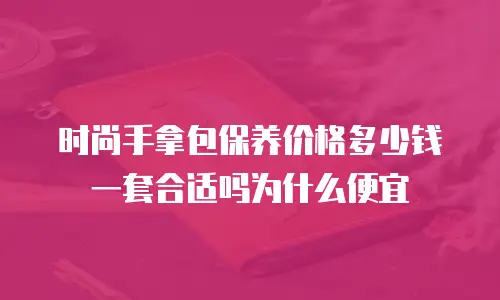 时尚手拿包保养价格多少钱一套合适吗为什么便宜