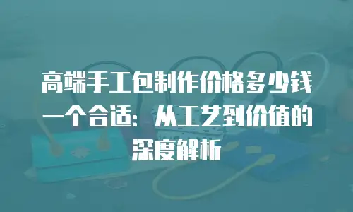 高端手工包制作价格多少钱一个合适：从工艺到价值的深度解析
