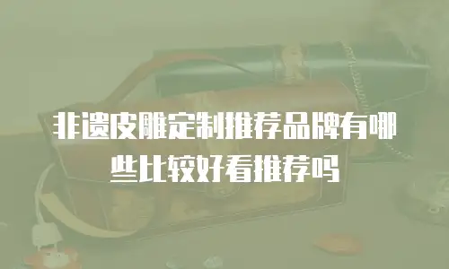 非遗皮雕定制推荐品牌有哪些比较好看推荐吗