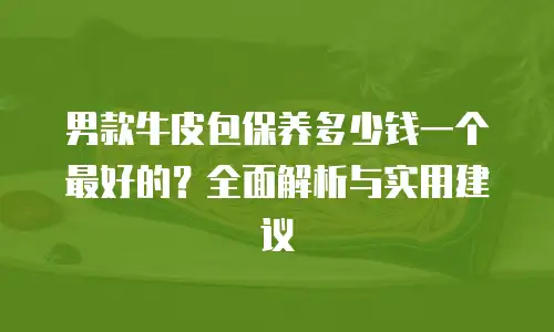 男款牛皮包保养多少钱一个最好的？全面解析与实用建议