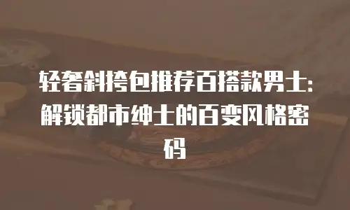 轻奢斜挎包推荐百搭款男士：解锁都市绅士的百变风格密码