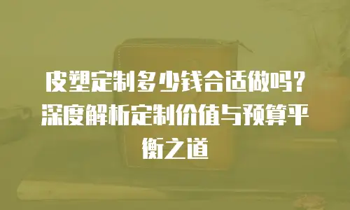皮塑定制多少钱合适做吗？深度解析定制价值与预算平衡之道