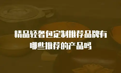 精品轻奢包定制推荐品牌有哪些推荐的产品吗