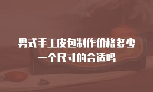 男式手工皮包制作价格多少一个尺寸的合适吗