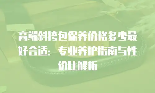 高端斜挎包保养价格多少最好合适：专业养护指南与性价比解析