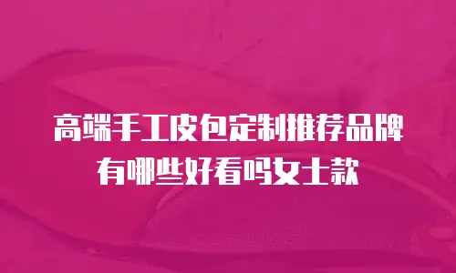 高端手工皮包定制推荐品牌有哪些好看吗女士款