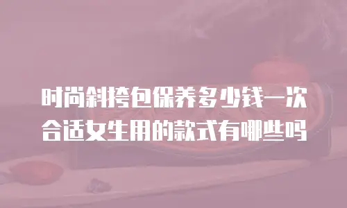 时尚斜挎包保养多少钱一次合适女生用的款式有哪些吗
