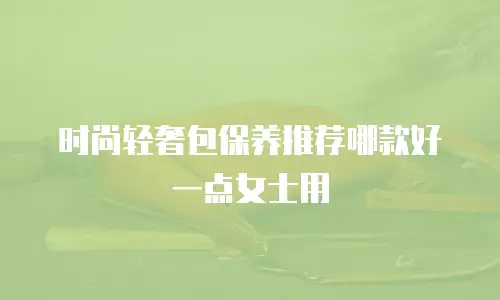 时尚轻奢包保养推荐哪款好一点女士用