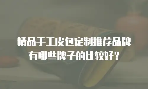 精品手工皮包定制推荐品牌有哪些牌子的比较好？