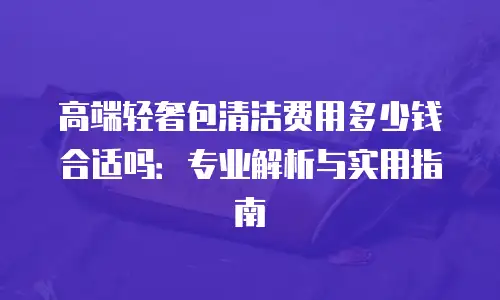 高端轻奢包清洁费用多少钱合适吗：专业解析与实用指南