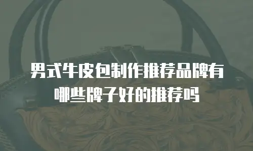 男式牛皮包制作推荐品牌有哪些牌子好的推荐吗