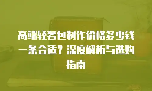 高端轻奢包制作价格多少钱一条合适？深度解析与选购指南