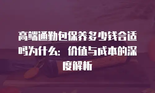 高端通勤包保养多少钱合适吗为什么：价值与成本的深度解析