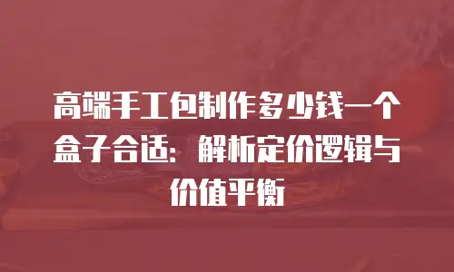 高端手工包制作多少钱一个盒子合适：解析定价逻辑与价值平衡