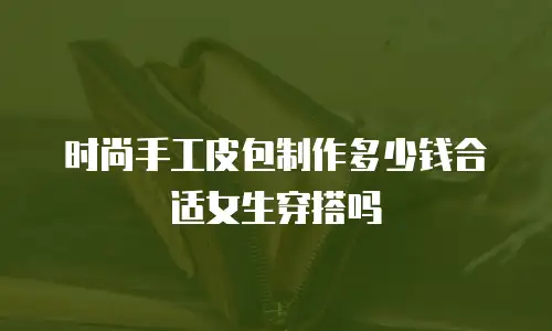 时尚手工皮包制作多少钱合适女生穿搭吗