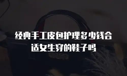 经典手工皮包护理多少钱合适女生穿的鞋子吗